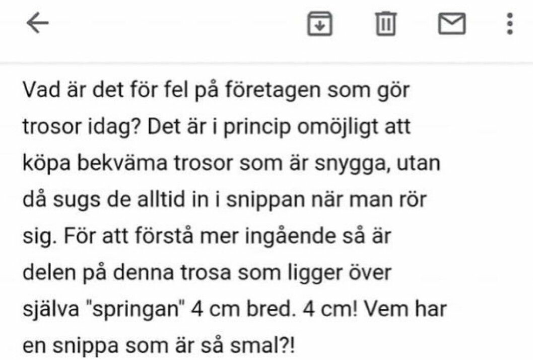 ”Det är i princip omöjligt att köpa bekväma trosor som är snygga, utan då sugs det alltid in i snippan när man rör sig”, skriver Petra i sitt mail till företaget. "Det är i princip omöjligt att köpa bekväma trosor som är snygga, utan då sugs det alltid in i snippan när man rör sig", skriver Petra i sitt mail till företaget.